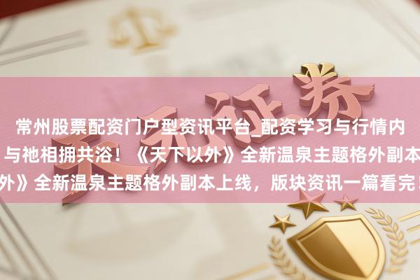常州股票配资门户型资讯平台_配资学习与行情内容汇总 打卡特点温泉，与祂相拥共浴！《天下以外》全新温泉主题格外副本上线，版块资讯一篇看完！