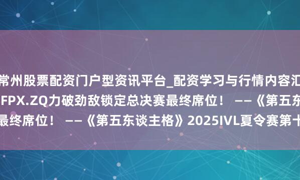 常州股票配资门户型资讯平台_配资学习与行情内容汇总 奋楫争先！TE、FPX.ZQ力破劲敌锁定总决赛最终席位！ ——《第五东谈主格》2025IVL夏令赛第十周