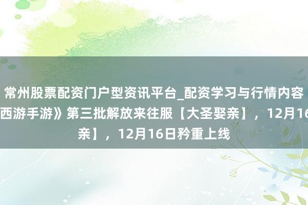常州股票配资门户型资讯平台_配资学习与行情内容汇总 《鬼话西游手游》第三批解放来往服【大圣娶亲】，12月16日矜重上线