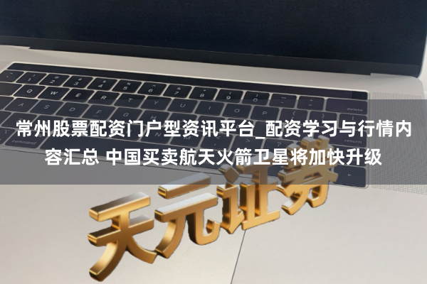 常州股票配资门户型资讯平台_配资学习与行情内容汇总 中国买卖航天火箭卫星将加快升级