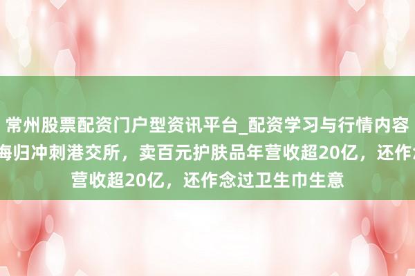 常州股票配资门户型资讯平台_配资学习与行情内容汇总 安徽80后海归冲刺港交所，卖百元护肤品年营收超20亿，还作念过卫生巾生意