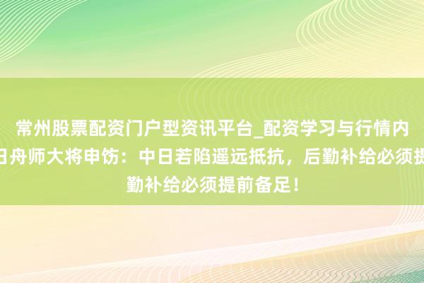 常州股票配资门户型资讯平台_配资学习与行情内容汇总 日舟师大将申饬：中日若陷遥远抵抗，后勤补给必须提前备足！