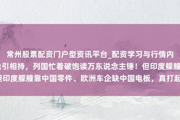常州股票配资门户型资讯平台_配资学习与行情内容汇总 高市早苗踩红线引相持，列国忙着破饱读万东说念主锤！但印度艨艟靠中国零件、欧洲车企缺中国电板，真打起来谁能全身而退？