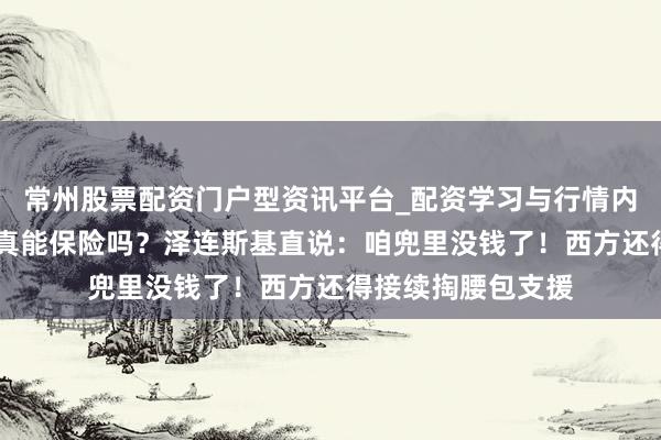 常州股票配资门户型资讯平台_配资学习与行情内容汇总 战后安全真能保险吗？泽连斯基直说：咱兜里没钱了！西方还得接续掏腰包支援