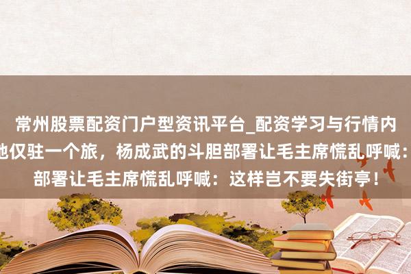 常州股票配资门户型资讯平台_配资学习与行情内容汇总 险要计策重地仅驻一个旅，杨成武的斗胆部署让毛主席慌乱呼喊：这样岂不要失街亭！