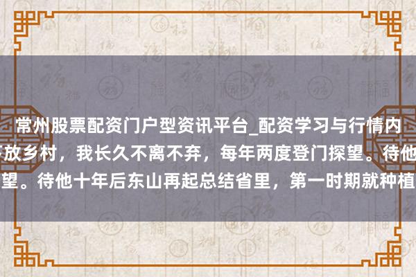 常州股票配资门户型资讯平台_配资学习与行情内容汇总 昔日上级遭贬下放乡村，我长久不离不弃，每年两度登门探望。待他十年后东山再起总结省里，第一时期就种植我作念了朋友干将