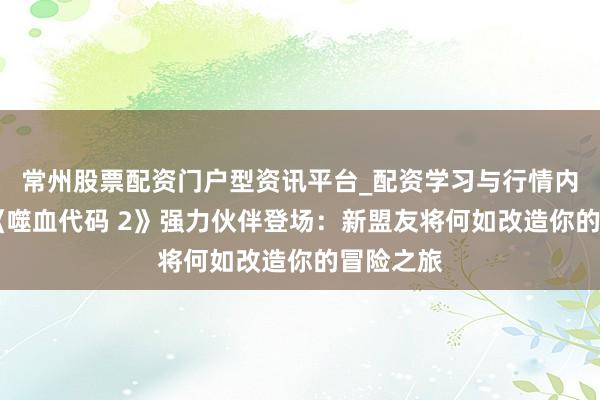 常州股票配资门户型资讯平台_配资学习与行情内容汇总 《噬血代码 2》强力伙伴登场：新盟友将何如改造你的冒险之旅