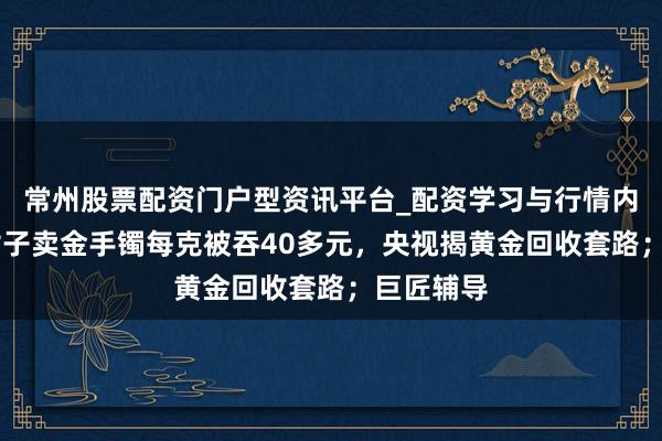 常州股票配资门户型资讯平台_配资学习与行情内容汇总 女子卖金手镯每克被吞40多元，央视揭黄金回收套路；巨匠辅导