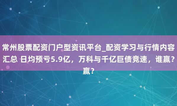 常州股票配资门户型资讯平台_配资学习与行情内容汇总 日均预亏5.9亿，万科与千亿巨债竞速，谁赢？