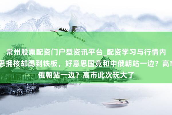 常州股票配资门户型资讯平台_配资学习与行情内容汇总 日本思拥核却踢到铁板，好意思国竟和中俄朝站一边？高市此次玩大了