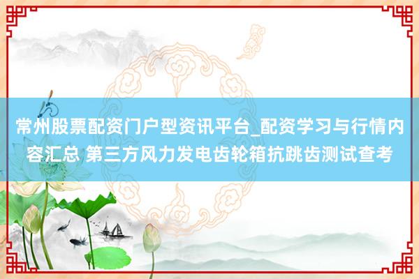 常州股票配资门户型资讯平台_配资学习与行情内容汇总 第三方风力发电齿轮箱抗跳齿测试查考