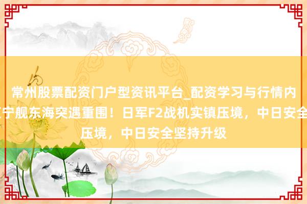 常州股票配资门户型资讯平台_配资学习与行情内容汇总 辽宁舰东海突遇重围！日军F2战机实镇压境，中日安全坚持升级