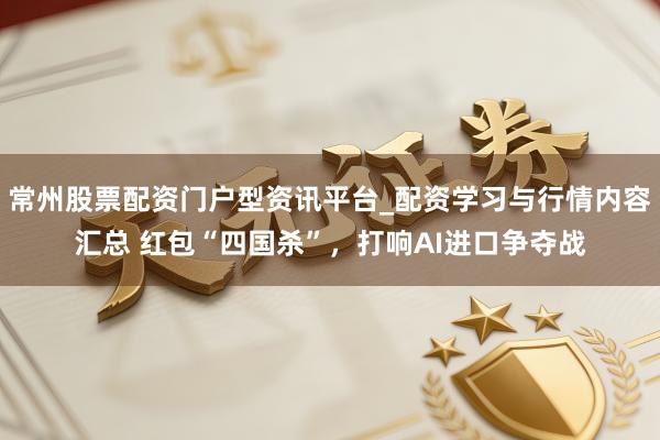 常州股票配资门户型资讯平台_配资学习与行情内容汇总 红包“四国杀”，打响AI进口争夺战