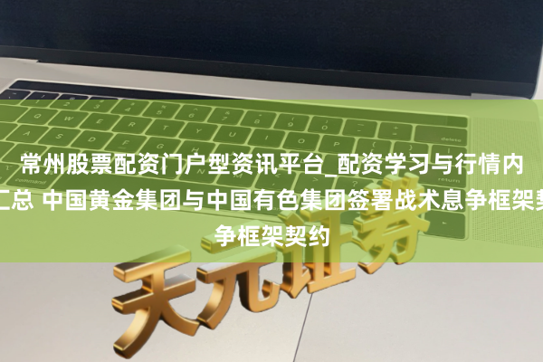 常州股票配资门户型资讯平台_配资学习与行情内容汇总 中国黄金集团与中国有色集团签署战术息争框架契约