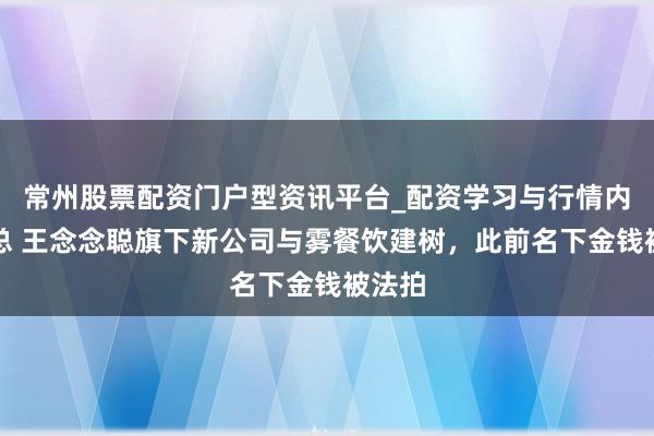 常州股票配资门户型资讯平台_配资学习与行情内容汇总 王念念聪旗下新公司与雾餐饮建树，此前名下金钱被法拍