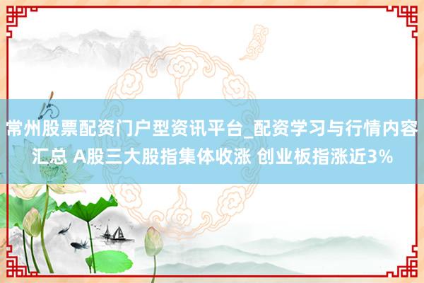 常州股票配资门户型资讯平台_配资学习与行情内容汇总 A股三大股指集体收涨 创业板指涨近3%