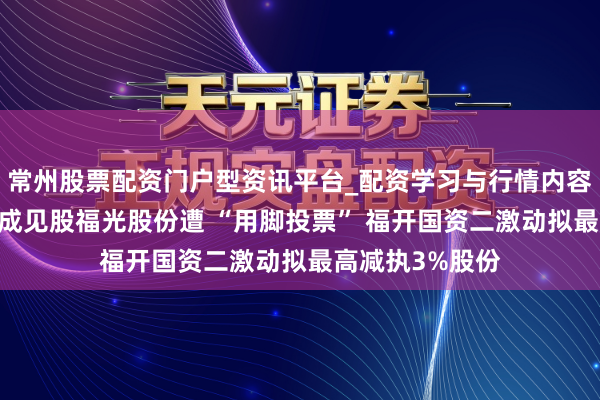 常州股票配资门户型资讯平台_配资学习与行情内容汇总 生意航天成见股福光股份遭 “用脚投票” 福开国资二激动拟最高减执3%股份