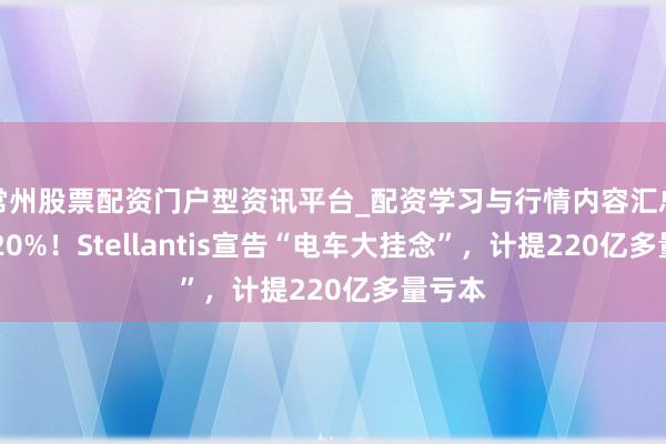 常州股票配资门户型资讯平台_配资学习与行情内容汇总 暴跌20%！Stellantis宣告“电车大挂念”，计提220亿多量亏本