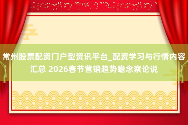 常州股票配资门户型资讯平台_配资学习与行情内容汇总 2026春节营销趋势瞻念察论说