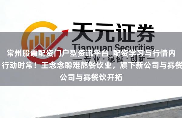 常州股票配资门户型资讯平台_配资学习与行情内容汇总 行动时常！王念念聪难熬餐饮业，旗下新公司与雾餐饮开拓