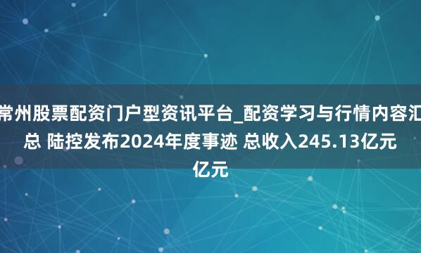 常州股票配资门户型资讯平台_配资学习与行情内容汇总 陆控发布2024年度事迹 总收入245.13亿元