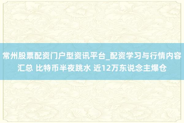 常州股票配资门户型资讯平台_配资学习与行情内容汇总 比特币半夜跳水 近12万东说念主爆仓