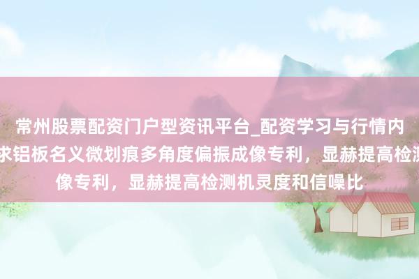 常州股票配资门户型资讯平台_配资学习与行情内容汇总 金世纪请求铝板名义微划痕多角度偏振成像专利，显赫提高检测机灵度和信噪比