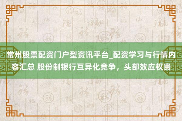 常州股票配资门户型资讯平台_配资学习与行情内容汇总 股份制银行互异化竞争，头部效应权贵