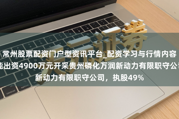 常州股票配资门户型资讯平台_配资学习与行情内容汇总 万润新能出资4900万元开采贵州磷化万润新动力有限职守公司，执股49%