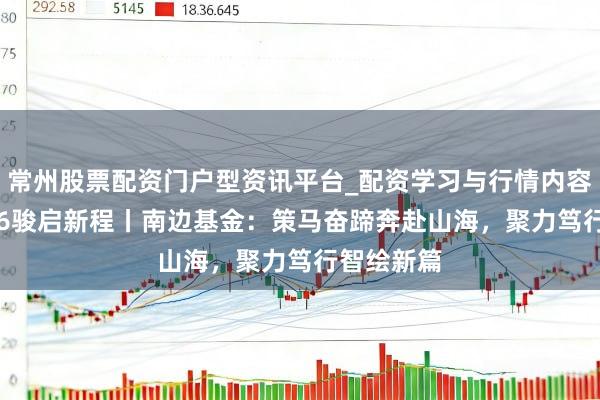常州股票配资门户型资讯平台_配资学习与行情内容汇总 2026骏启新程丨南边基金：策马奋蹄奔赴山海，聚力笃行智绘新篇