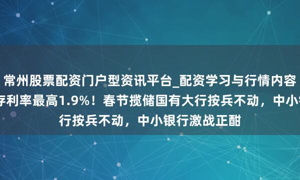 常州股票配资门户型资讯平台_配资学习与行情内容汇总 三年定存利率最高1.9%！春节揽储国有大行按兵不动，中小银行激战正酣