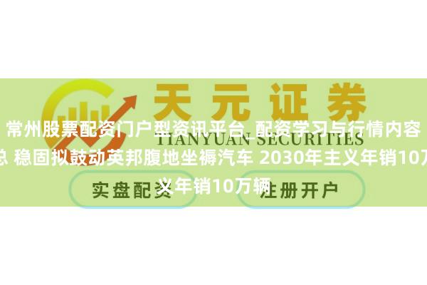 常州股票配资门户型资讯平台_配资学习与行情内容汇总 稳固拟鼓动英邦腹地坐褥汽车 2030年主义年销10万辆