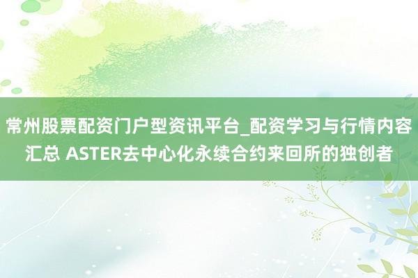 常州股票配资门户型资讯平台_配资学习与行情内容汇总 ASTER去中心化永续合约来回所的独创者