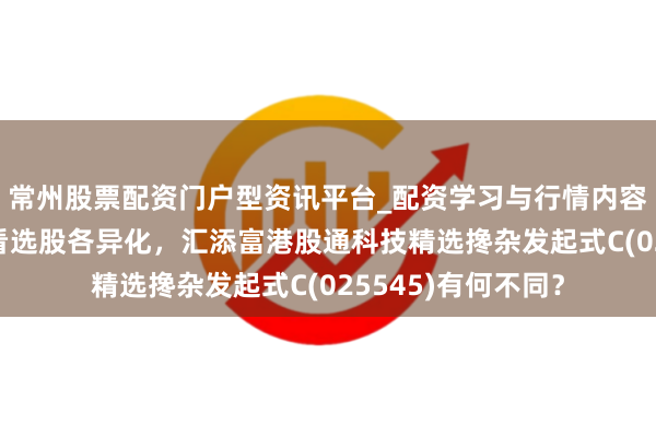常州股票配资门户型资讯平台_配资学习与行情内容汇总 从盈利质地看选股各异化，汇添富港股通科技精选搀杂发起式C(025545)有何不同？