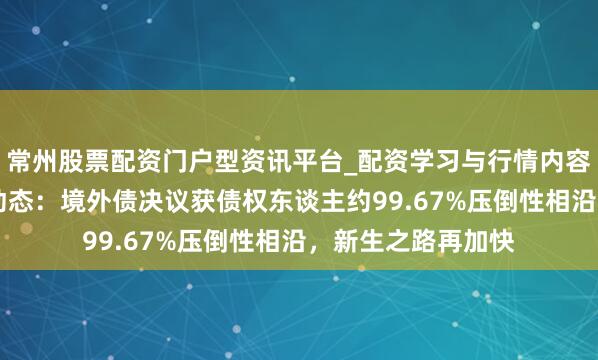 常州股票配资门户型资讯平台_配资学习与行情内容汇总 式样年重组动态：境外债决议获债权东谈主约99.67%压倒性相沿，新生之路再加快