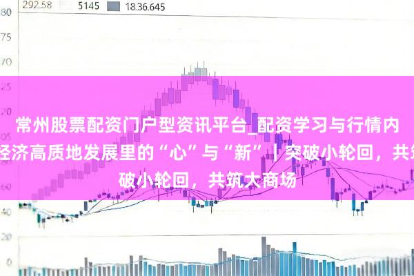 常州股票配资门户型资讯平台_配资学习与行情内容汇总 经济高质地发展里的“心”与“新”｜突破小轮回，共筑大商场