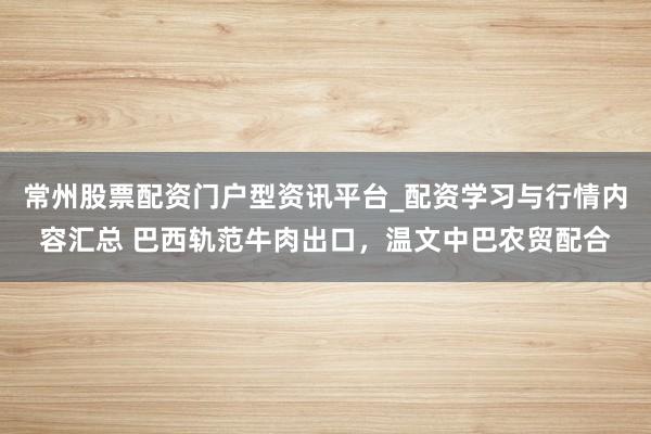 常州股票配资门户型资讯平台_配资学习与行情内容汇总 巴西轨范牛肉出口，温文中巴农贸配合
