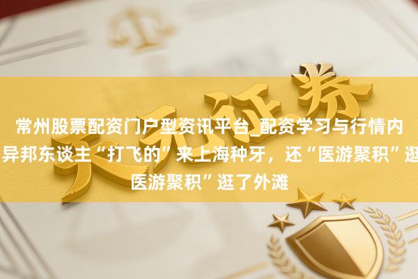 常州股票配资门户型资讯平台_配资学习与行情内容汇总 异邦东谈主“打飞的”来上海种牙，还“医游聚积”逛了外滩