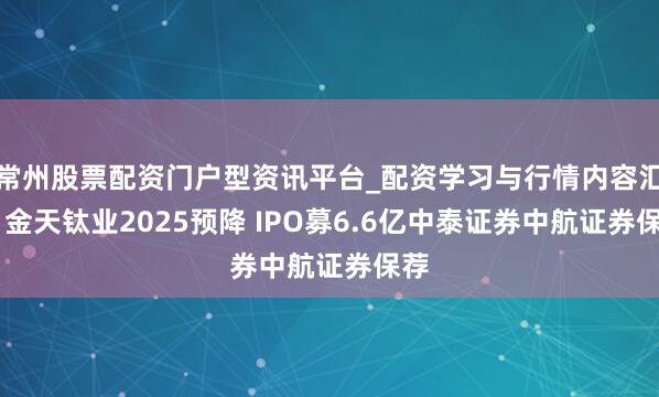 常州股票配资门户型资讯平台_配资学习与行情内容汇总 金天钛业2025预降 IPO募6.6亿中泰证券中航证券保荐