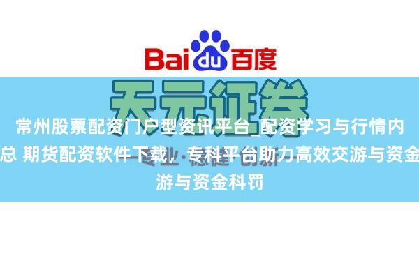 常州股票配资门户型资讯平台_配资学习与行情内容汇总 期货配资软件下载，专科平台助力高效交游与资金科罚