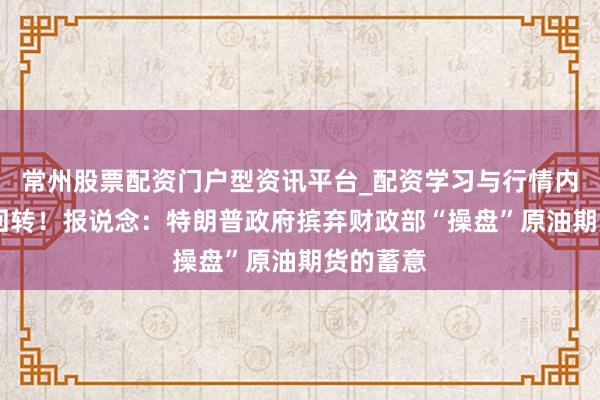 常州股票配资门户型资讯平台_配资学习与行情内容汇总 回转！报说念：特朗普政府摈弃财政部“操盘”原油期货的蓄意