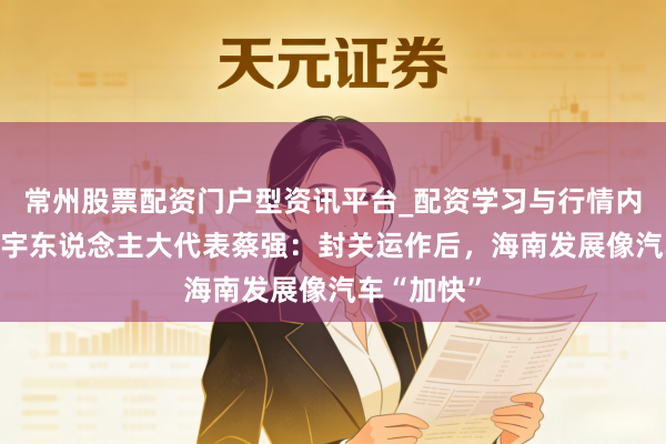 常州股票配资门户型资讯平台_配资学习与行情内容汇总 寰宇东说念主大代表蔡强：封关运作后，海南发展像汽车“加快”