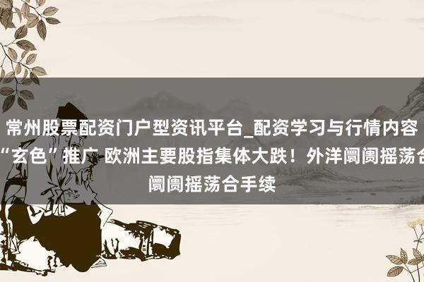 常州股票配资门户型资讯平台_配资学习与行情内容汇总 “玄色”推广 欧洲主要股指集体大跌！外洋阛阓摇荡合手续
