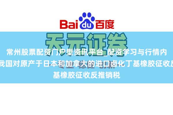 常州股票配资门户型资讯平台_配资学习与行情内容汇总 我国对原产于日本和加拿大的进口卤化丁基橡胶征收反推销税