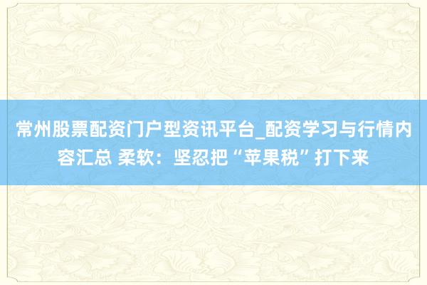 常州股票配资门户型资讯平台_配资学习与行情内容汇总 柔软：坚忍把“苹果税”打下来