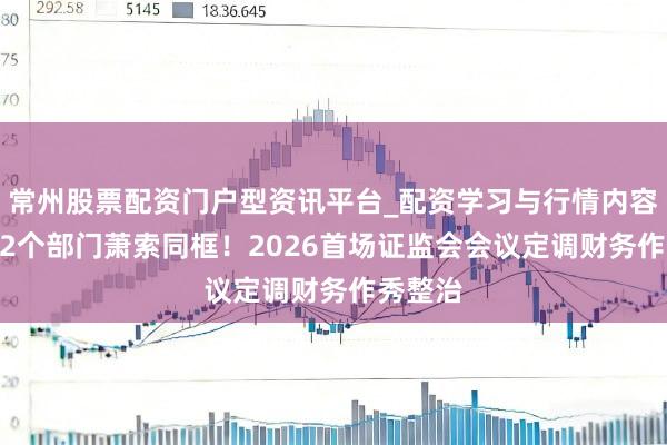 常州股票配资门户型资讯平台_配资学习与行情内容汇总 12个部门萧索同框！2026首场证监会会议定调财务作秀整治
