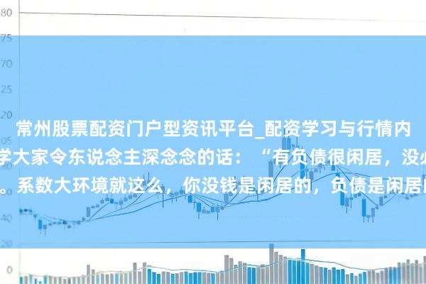 常州股票配资门户型资讯平台_配资学习与行情内容汇总 一位著明经济学大家令东说念主深念念的话： “有负债很闲居，没必要焦躁。系数大环境就这么，你没钱是闲居的，负债是闲居的，以致黑户失信，它都是闲居的。
