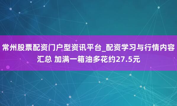 常州股票配资门户型资讯平台_配资学习与行情内容汇总 加满一箱油多花约27.5元