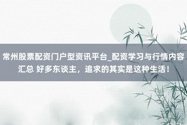 常州股票配资门户型资讯平台_配资学习与行情内容汇总 好多东谈主，追求的其实是这种生活！