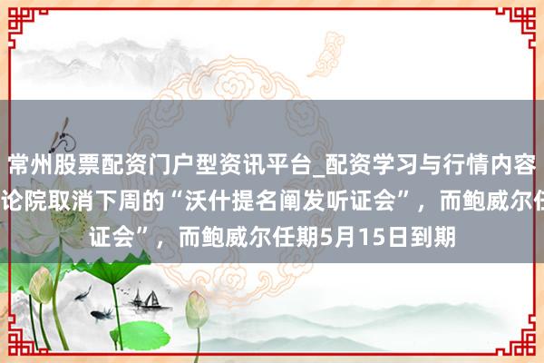 常州股票配资门户型资讯平台_配资学习与行情内容汇总 好意思国议论院取消下周的“沃什提名阐发听证会”，而鲍威尔任期5月15日到期